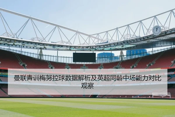 曼联青训梅努控球数据解析及英超同龄中场能力对比观察