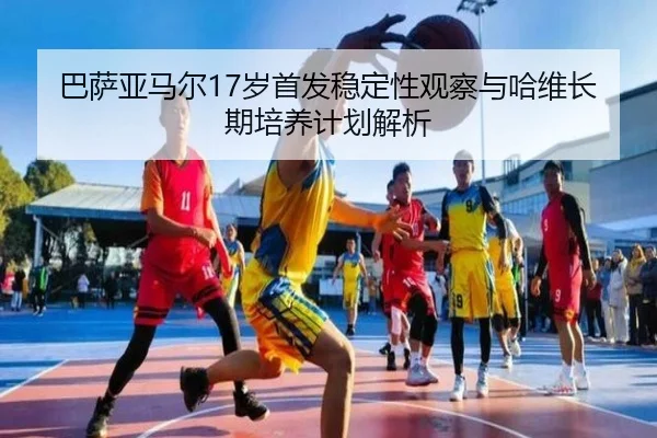 巴萨亚马尔17岁首发稳定性观察与哈维长期培养计划解析