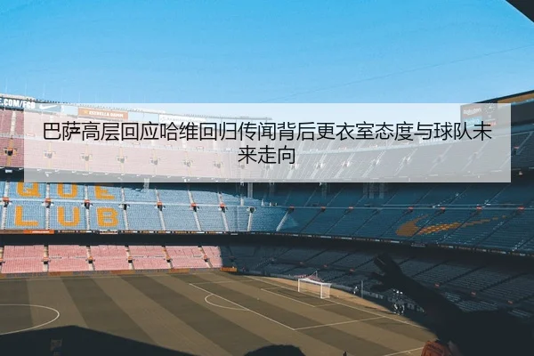 巴萨高层回应哈维回归传闻背后更衣室态度与球队未来走向